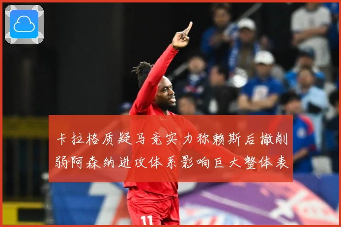 卡拉格质疑马竞实力称赖斯后撤削弱阿森纳进攻体系影响巨大整体表战术观察