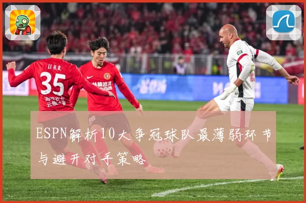 ESPN解析10大争冠球队最薄弱环节与避开对手策略