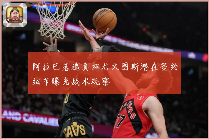 阿拉巴落选真相尤文图斯潜在签约细节曝光战术观察