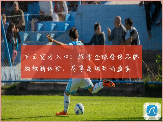 开云官方入口：探索全球奢侈品牌购物新体验，尽享高端时尚盛宴