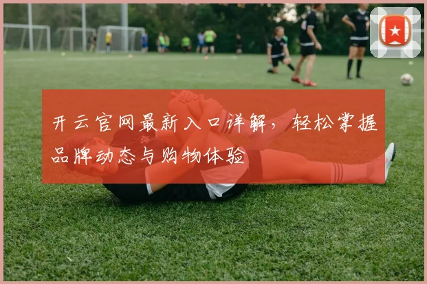开云官网最新入口详解，轻松掌握品牌动态与购物体验