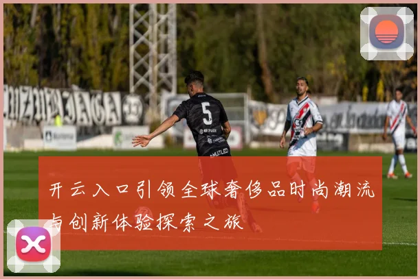 开云入口引领全球奢侈品时尚潮流与创新体验探索之旅