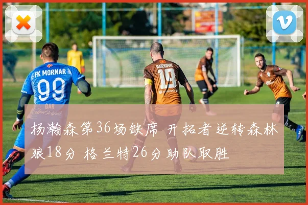 杨瀚森第36场缺席 开拓者逆转森林狼18分 格兰特26分助队取胜