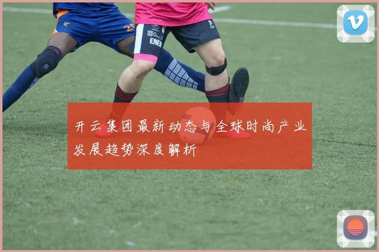 开云集团最新动态与全球时尚产业发展趋势深度解析