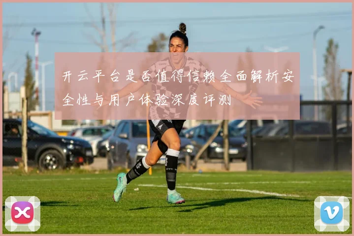 开云平台是否值得信赖全面解析安全性与用户体验深度评测