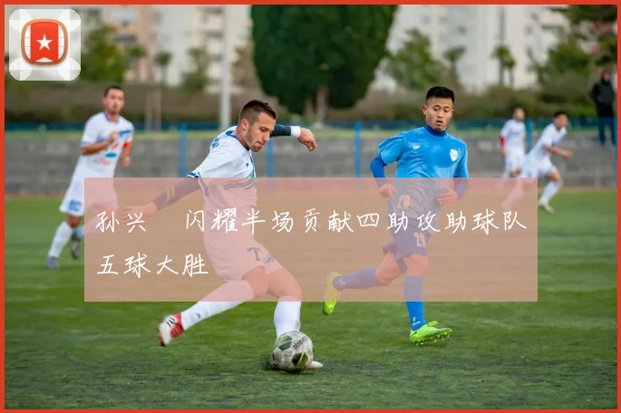 孙兴慜闪耀半场贡献四助攻助球队五球大胜
